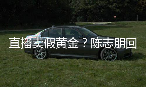 不卖假验货论 直播志朋支持黄金回应实言陈