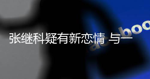 科疑有新 与一女恋情繁约张继子频会