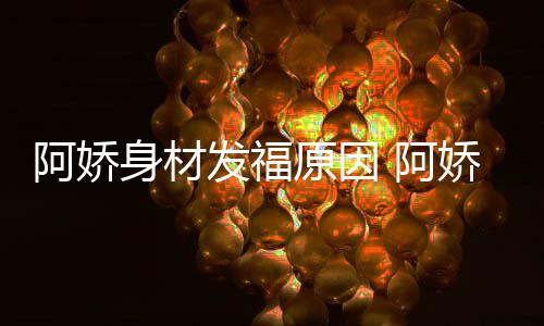 新作品演原因发福阿娇 阿身材什么娇最角色